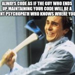 Always code as if the guy who ends up maintaining your code will be a violent psychopath who knows where you live | ALWAYS CODE AS IF THE GUY WHO ENDS UP MAINTAINING YOUR CODE WILL BE A VIOLENT PSYCHOPATH WHO KNOWS WHERE YOU LIVE | image tagged in american psycho | made w/ Imgflip meme maker
