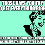 Perfection | THOSE DAYS YOU TRY TO GET EVERYTHING RIGHT; THEN YOU TURN IT OVER TO YO HUSBAND AND MAKING SURE THINGS STAY THE EXACT  SAME | image tagged in ecard | made w/ Imgflip meme maker