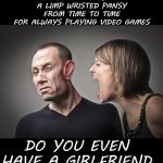 Truth | IF YOUR GIRLFRIEND DOESN'T CALL YOU
A LIMP WRISTED PANSY
FROM TIME TO TIME
FOR ALWAYS PLAYING VIDEO GAMES; DO YOU EVEN HAVE A GIRLFRIEND | image tagged in angry woman,memes,funny,funny memes | made w/ Imgflip meme maker