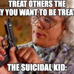 Madea | TREAT OTHERS THE WAY YOU WANT TO BE TREATED; THE SUICIDAL KID: | image tagged in madea | made w/ Imgflip meme maker