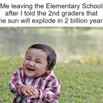 >:) | Me leaving the Elementary School after I told the 2nd graders that the sun will explode in 2 billion years | image tagged in memes,evil,elementary | made w/ Imgflip meme maker
