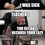 American Chopper Argument Meme | TEACHERS; YOU DIDNT DO YOU WORK; ME; I WAS SICK; TEACHERS; YOU GET AN F- BECAUSE YOUR LAZY; ME; I WAS SICK AT HOME!!!! TEACHERS; YOU NEED TO GET IT TOGETHER AND PASS MY CLASS | image tagged in memes,american chopper argument | made w/ Imgflip meme maker