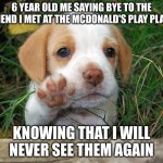 dog puppy bye | 6 YEAR OLD ME SAYING BYE TO THE FRIEND I MET AT THE MCDONALD'S PLAY PLACE; KNOWING THAT I WILL NEVER SEE THEM AGAIN | image tagged in dog puppy bye | made w/ Imgflip meme maker