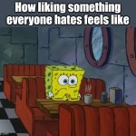 That feeling :( | How liking something everyone hates feels like | image tagged in sad spongebob | made w/ Imgflip meme maker