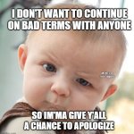 Skeptical Baby | I DON'T WANT TO CONTINUE ON BAD TERMS WITH ANYONE; MEMEs by Dan Campbell; SO IM'MA GIVE Y'ALL A CHANCE TO APOLOGIZE | image tagged in memes,skeptical baby | made w/ Imgflip meme maker