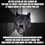 Insanity Wolf | IM THE ALPHA IM THE LEADER IM THE ONE TO TRUST TOGETHER WE DO WHATEVER IT TAKES WERE IN THIS PACK FOR LIFE; AWOOOOOOOOOOOOOOOOOOOOOOOOO WERE WOLVES WE OWN THE NIGHT! (WHAT WE OWN WHAT WE OWN WHAT WE OWN, THE NIGHT!) | image tagged in memes,insanity wolf | made w/ Imgflip meme maker