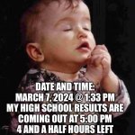 High school results in 4 hours pray for me yall | YO PRAY FOR ME YALL; DATE AND TIME: MARCH 7, 2024 @ 1:33 PM
MY HIGH SCHOOL RESULTS ARE COMING OUT AT 5:00 PM
4 AND A HALF HOURS LEFT
I’LL TELL YOU GUYS WHICH HIGH SCHOOL I GOT IN THE COMMENTS | image tagged in baby praying,funny,memes,dogs,cats,highschool | made w/ Imgflip meme maker