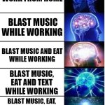 how i get anything done will forever remain a mystery | WORK FROM HOME; BLAST MUSIC WHILE WORKING; BLAST MUSIC AND EAT
WHILE WORKING; BLAST MUSIC, EAT AND TEXT
WHILE WORKING; BLAST MUSIC, EAT,
TEXT AND POST MEMES
WHILE WORKING | image tagged in expanding brain 5 panel,multitasking,adhd,attention,funny memes,big brain time | made w/ Imgflip meme maker