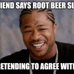 Yo Dawg Heard You | MY FRIEND SAYS ROOT BEER SUCKSS; ME PRETENDING TO AGREE WITH HIM | image tagged in memes,yo dawg heard you | made w/ Imgflip meme maker