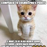 Cute Cat | ACTUAL FOOTAGE OF MY POINTS COMPARED TO COSMO_PNG'S POINTS; (I WANT TO BE IN MS MEMER GROUP TO SHOW I "NEVER BACK DOWN , NEVER GIVE UP" ALSO PLS GET ME THERE 🥺🥺🥺🥺 | image tagged in memes,fnaf,charity,pls,help me,msmg | made w/ Imgflip meme maker