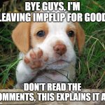 dog puppy bye | BYE GUYS, I'M LEAVING IMPFLIP FOR GOOD; DON'T READ THE COMMENTS, THIS EXPLAINS IT ALL | image tagged in dog puppy bye | made w/ Imgflip meme maker