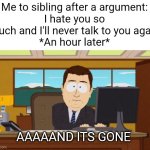 I kinda feel embarrassed of this. Lol. | Me to sibling after a argument:
I hate you so much and I'll never talk to you again
*An hour later*; AAAAAND ITS GONE | image tagged in memes,aaaaand its gone,funny,relatable,argument,siblings | made w/ Imgflip meme maker