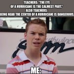 It made no sense to me at all. | TEACHERS: “THE EYE OF A HURRICANE IS THE CALMEST PART.”
ALSO TEACHERS: “BEING NEAR THE CENTER OF A HURRICANE IS DANGEROUS.”; ME: | image tagged in you guys are getting paid,memes | made w/ Imgflip meme maker