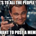 Leonardo Dicaprio Cheers | HERE'S TO ALL THE PEOPLE WHO; WANT TO POST A MEME | image tagged in memes,leonardo dicaprio cheers | made w/ Imgflip meme maker