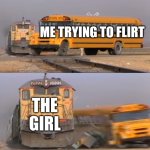 Ouch | ME TRYING TO FLIRT; THE GIRL | image tagged in a train hitting a school bus | made w/ Imgflip meme maker