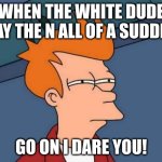 Futurama Fry | WHEN THE WHITE DUDE SAY THE N ALL OF A SUDDEN; GO ON I DARE YOU! | image tagged in memes,futurama fry | made w/ Imgflip meme maker