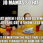 lolllll | JO MAMAS SO FAT; THAT WHEN I USED HER AS A MEME TEMPLATE SHE GOT A SHOW LESS BUTTON. NOT TO MENTION THE FACT THAT I USED UP A F*CKING TERRABYTE OF RAM FOR THE THING | image tagged in memes,yo mamas so fat,hilarious,lol,funny | made w/ Imgflip meme maker
