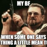 so true | MY BF; WHEN SOME ONE SAYS SOMTHING A LITTLE MEAN TO ME | image tagged in memes,am i the only one around here | made w/ Imgflip meme maker