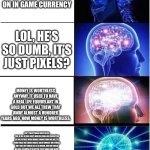 Expanding Brain | IM GONNA SPEND 100 DOLLARS ON IN GAME CURRENCY; LOL, HE’S SO DUMB, IT’S JUST PIXELS? MONEY IS WORTHLESS ANYWAY. IT USED TO HAVE A REAL LIFE EQUIVELANT IN GOLD BUT WE ALL THEW THAT AWAY ALMOST A HUNDRED YEARS AGO. NOW MONEY IS WORTHLESS. ISN’T EVERYTHING WORTHLESS TOO, IF ALL OF OUR LIFE’S WORTH COULD BE FROGOTTEN IN THE FUTURE, WHEN NOONE KNOWS WHO WE ARE, TO AVOID THAT, WE COULD MAKE A GREAT IMPACT ON OTHERS, BUT OUR LIFE COULD ALL BE A DREAM, AND WE COULD BE GOD, OR MAYBE IT’S BETTER TO BE DEAD THAN ALIVE, AND IT’S ALL JUST HALLUCINATIONS MADE BY OUR MIND, WHEN, OUR BRAIN COULD JUST BE FLOATING IN SPACE, ALONE, WITH NO PHYSICAL UNIVERSE TO SPEAK OF. YOU COULD PONDER ON THESE QUESTIONS EVEN LONGER, BUT I THINK IT’S BEST TO JUST LIVE IN THE MOMENT AND BE HAPPY, AND NOT DWELL ON THESE QUESTIONS, WASTING YOUR LIFE AWAY. | image tagged in memes,expanding brain | made w/ Imgflip meme maker