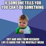 You CAN do it!!! | IF SOMEONE TELLS YOU YOU CAN’T DO SOMETHING; CRY AND HUG THEM BECAUSE LIFE IS HARD FOR THE MENTALLY WEAK | image tagged in memes,success kid | made w/ Imgflip meme maker