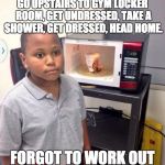 Microwave kid | GO UPSTAIRS TO GYM LOCKER ROOM, GET UNDRESSED, TAKE A SHOWER, GET DRESSED, HEAD HOME. FORGOT TO WORK OUT | image tagged in microwave kid | made w/ Imgflip meme maker