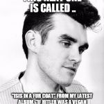 morrissey | THIS NEXT ONE IS CALLED .. "ISIS IN A FUR COAT" FROM MY LATEST ALBUM, "IF HITLER WAS A VEGAN NONE OF THAT SHIT WOULD HAVE HAPPENED." | image tagged in morrissey | made w/ Imgflip meme maker