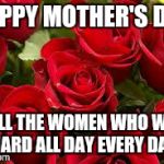 Mothers day 2015 | HAPPY MOTHER'S DAY TO ALL THE WOMEN WHO WORK HARD ALL DAY EVERY DAY | image tagged in mothers day 2015 | made w/ Imgflip meme maker