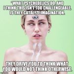 Mystic Miley | “WHAT PSYCHEDELICS DO, AND I THINK THIS ISN’T TOO CHALLENGEABLE, IS THEY CATALYZE IMAGINATION. THEY DRIVE YOU TO THINK WHAT YOU WOULD NOT TH | image tagged in mystic miley,psychedelics | made w/ Imgflip meme maker
