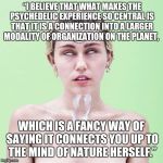 Mystic Miley | “I BELIEVE THAT WHAT MAKES THE PSYCHEDELIC EXPERIENCE SO CENTRAL IS THAT IT IS A CONNECTION INTO A LARGER MODALITY OF ORGANIZATION ON THE PL | image tagged in mystic miley,psychedelics | made w/ Imgflip meme maker