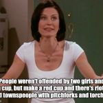 Just because there aren't enough Monica memes  | People weren't offended by two girls and a cup, but make a red cup and there's riots and townspeople with pitchforks and torches. | image tagged in monica friends | made w/ Imgflip meme maker