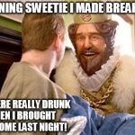 Overly attached Burger King.  | 'MORNING SWEETIE I MADE BREAKFAST YOU WERE REALLY DRUNK WHEN I BROUGHT YOU HOME LAST NIGHT! | image tagged in overly attached burger king,funny,memes,burger king,drunk | made w/ Imgflip meme maker