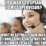 customer service | YOU WANT TO SPEAK TO MY SUPERVISOR? WHAT HE ACTUALLY SAID WAS "I DON'T GIVE A SHIT", BUT I'M NOT ALLOWED TO SAY IT LIKE THAT. | image tagged in customer service | made w/ Imgflip meme maker