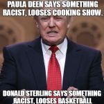 oh, the irony. | HULK HOGAN SAYS SOMETHING RACIST, LOOSES WWE CAREER. PAULA DEEN SAYS SOMETHING RACIST, LOOSES COOKING SHOW. DONALD STERLING SAYS SOMETHING R | image tagged in donald trump | made w/ Imgflip meme maker