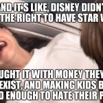 People/companies like Disney should receive no praise for their "success" | AND IT'S LIKE, DISNEY DIDN'T EARN THE RIGHT TO HAVE STAR WARS! THEY JUST BOUGHT IT WITH MONEY THEY MADE OFF OF BEING RACIST, SEXIST, AND MAKING KIDS BELIEVE IN MAGIC TILL THEY'RE OLD ENOUGH TO HATE THEIR PARENTS FOR IT! | image tagged in star wars padme losing the will to live over tfa,disney killed star wars,star wars kills disney,tfa is unoriginal | made w/ Imgflip meme maker