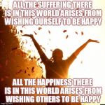Happiness | ALL THE SUFFERING THERE IS IN THIS WORLD ARISES FROM WISHING OURSELF TO BE HAPPY; ALL THE HAPPINESS THERE IS IN THIS WORLD ARISES FROM WISHING OTHERS TO BE HAPPY | image tagged in happiness | made w/ Imgflip meme maker