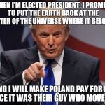 Trump addresses the Copernicus controversy.   | WHEN I'M ELECTED PRESIDENT, I PROMISE TO PUT THE EARTH BACK AT THE CENTER OF THE UNIVERSE WHERE IT BELONGS; AND I WILL MAKE POLAND PAY FOR IT, SINCE IT WAS THEIR GUY WHO MOVED IT | image tagged in donald trump | made w/ Imgflip meme maker