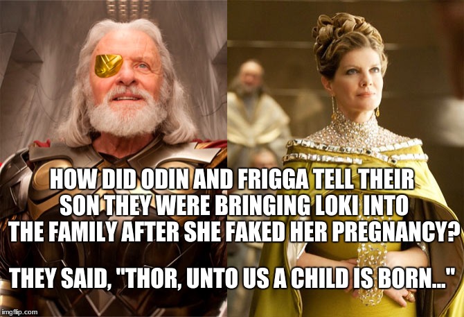 Just in time for the holidays! | HOW DID ODIN AND FRIGGA TELL THEIR SON THEY WERE BRINGING LOKI INTO THE FAMILY AFTER SHE FAKED HER PREGNANCY? THEY SAID, "THOR, UNTO US A CHILD IS BORN..." | image tagged in thor,odin,frigga,bad pun,memes,funny memes | made w/ Imgflip meme maker