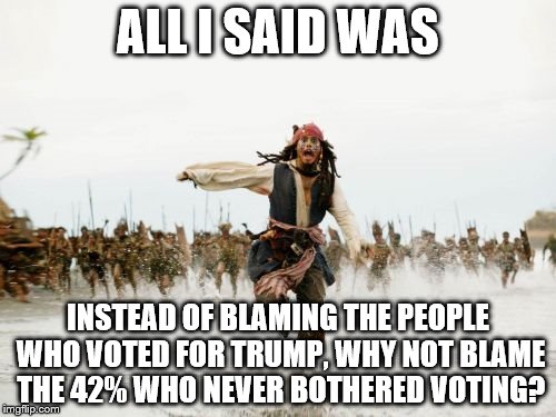 I'm not for or against Trump, but I'm against people being targeted for exercising their right to vote.  | ALL I SAID WAS; INSTEAD OF BLAMING THE PEOPLE WHO VOTED FOR TRUMP, WHY NOT BLAME THE 42% WHO NEVER BOTHERED VOTING? | image tagged in memes,jack sparrow being chased,election 2016,trump 2016,hillary clinton 2016 | made w/ Imgflip meme maker