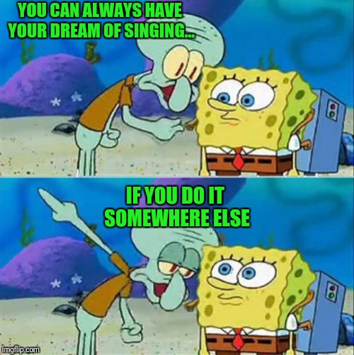 Talk To Spongebob | YOU CAN ALWAYS HAVE YOUR DREAM OF SINGING... IF YOU DO IT SOMEWHERE ELSE | image tagged in memes,talk to spongebob | made w/ Imgflip meme maker
