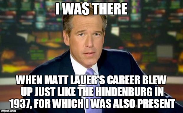 Brian Williams Was There | I WAS THERE; WHEN MATT LAUER'S CAREER BLEW UP JUST LIKE THE HINDENBURG IN 1937, FOR WHICH I WAS ALSO PRESENT | image tagged in memes,brian williams was there,matt lauer,media | made w/ Imgflip meme maker