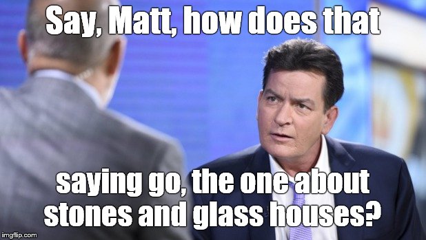Historic pic of the voice of moral indignation, Matt LAUER, scolding Hollywood Bad Boy Charlie SHEEN. | Say, Matt, how does that; saying go, the one about stones and glass houses? | image tagged in hypocrite,charlie sheen,matt lauer,glass houses,karma,douglie | made w/ Imgflip meme maker