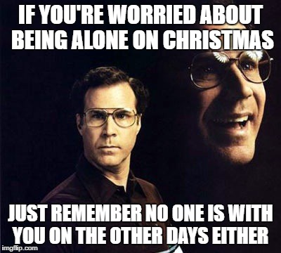 Will Ferrell | IF YOU'RE WORRIED ABOUT BEING ALONE ON CHRISTMAS; JUST REMEMBER NO ONE IS WITH YOU ON THE OTHER DAYS EITHER | image tagged in memes,will ferrell,christmas | made w/ Imgflip meme maker
