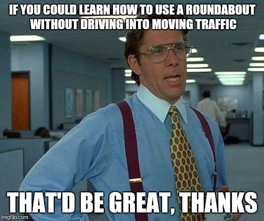 That Would Be Great Meme | IF YOU COULD LEARN HOW TO USE A ROUNDABOUT WITHOUT DRIVING INTO MOVING TRAFFIC; THAT'D BE GREAT, THANKS | image tagged in memes,that would be great | made w/ Imgflip meme maker