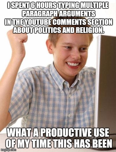 First Day On The Internet Kid | I SPENT 6 HOURS TYPING MULTIPLE PARAGRAPH ARGUMENTS IN THE YOUTUBE COMMENTS SECTION ABOUT POLITICS AND RELIGION. WHAT A PRODUCTIVE USE OF MY TIME THIS HAS BEEN | image tagged in religion,politics,democrats,republicans,atheists,christians | made w/ Imgflip meme maker