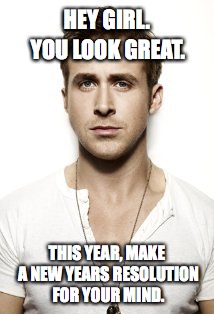 Ryan Gosling | HEY GIRL. YOU LOOK GREAT. THIS YEAR, MAKE A NEW YEARS RESOLUTION FOR YOUR MIND. | image tagged in memes,ryan gosling | made w/ Imgflip meme maker