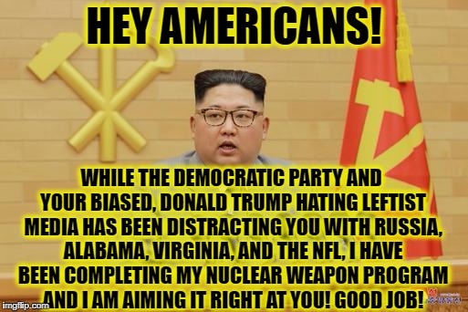 Thank you liberal America! | HEY AMERICANS! WHILE THE DEMOCRATIC PARTY AND YOUR BIASED, DONALD TRUMP HATING LEFTIST MEDIA HAS BEEN DISTRACTING YOU WITH RUSSIA, ALABAMA, VIRGINIA, AND THE NFL, I HAVE BEEN COMPLETING MY NUCLEAR WEAPON PROGRAM AND I AM AIMING IT RIGHT AT YOU! GOOD JOB! | image tagged in alabama,virginia,north korea,democratic party,liberal media,trump russia | made w/ Imgflip meme maker