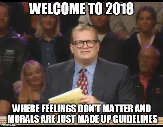 Whose Line is it Anyway | WELCOME TO 2018; WHERE FEELINGS DON'T MATTER AND MORALS ARE JUST MADE UP GUIDELINES | image tagged in whose line is it anyway | made w/ Imgflip meme maker