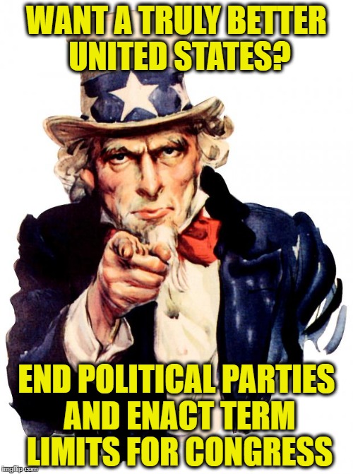 Uncle Sam | WANT A TRULY BETTER UNITED STATES? END POLITICAL PARTIES AND ENACT TERM LIMITS FOR CONGRESS | image tagged in memes,uncle sam,democrats,republicans,politicians suck,american politics | made w/ Imgflip meme maker