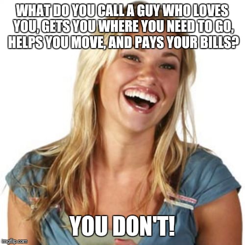 Friend Zone Fiona | WHAT DO YOU CALL A GUY WHO LOVES YOU, GETS YOU WHERE YOU NEED TO GO, HELPS YOU MOVE, AND PAYS YOUR BILLS? YOU DON'T! | image tagged in memes,friend zone fiona | made w/ Imgflip meme maker
