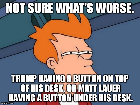 Trump or Lauer - the magic button | NOT SURE WHAT'S WORSE. TRUMP HAVING A BUTTON ON TOP OF HIS DESK, OR MATT LAUER HAVING A BUTTON UNDER HIS DESK. | image tagged in memes,futurama fry,donald trump,nuclear war,matt lauer,button | made w/ Imgflip meme maker